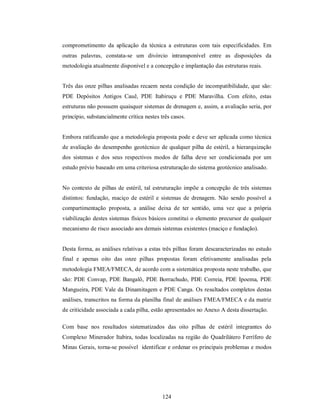 comprometimento da aplicação da técnica a estruturas com tais especificidades. Em
outras palavras, constata-se um divórcio intransponível entre as disposições da
metodologia atualmente disponível e a concepção e implantação das estruturas reais.


Três das onze pilhas analisadas recaem nesta condição de incompatibilidade, que são:
PDE Depósitos Antigos Cauê, PDE Itabiruçu e PDE Maravilha. Com efeito, estas
estruturas não possuem quaisquer sistemas de drenagem e, assim, a avaliação seria, por
princípio, substancialmente crítica nestes três casos.


Embora ratificando que a metodologia proposta pode e deve ser aplicada como técnica
de avaliação do desempenho geotécnico de qualquer pilha de estéril, a hierarquização
dos sistemas e dos seus respectivos modos de falha deve ser condicionada por um
estudo prévio baseado em uma criteriosa estruturação do sistema geotécnico analisado.


No contexto de pilhas de estéril, tal estruturação impõe a concepção de três sistemas
distintos: fundação, maciço de estéril e sistemas de drenagem. Não sendo possível a
compartimentação proposta, a análise deixa de ter sentido, uma vez que a própria
viabilização destes sistemas físicos básicos constitui o elemento precursor de qualquer
mecanismo de risco associado aos demais sistemas existentes (maciço e fundação).


Desta forma, as análises relativas a estas três pilhas foram descaracterizadas no estudo
final e apenas oito das onze pilhas propostas foram efetivamente analisadas pela
metodologia FMEA/FMECA, de acordo com a sistemática proposta neste trabalho, que
são: PDE Convap, PDE Bangalô, PDE Borrachudo, PDE Correia, PDE Ipoema, PDE
Mangueira, PDE Vale da Dinamitagem e PDE Canga. Os resultados completos destas
análises, transcritos na forma da planilha final de análises FMEA/FMECA e da matriz
de criticidade associada a cada pilha, estão apresentados no Anexo A desta dissertação.

Com base nos resultados sistematizados das oito pilhas de estéril integrantes do
Complexo Minerador Itabira, todas localizadas na região do Quadrilátero Ferrífero de
Minas Gerais, torna-se possível identificar e ordenar os principais problemas e modos




                                            124
 