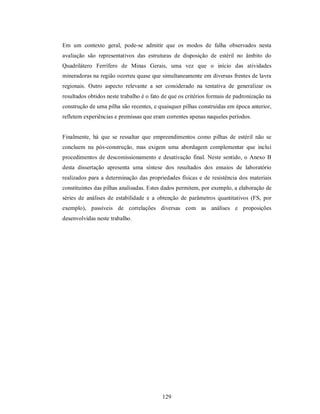 Em um contexto geral, pode-se admitir que os modos de falha observados nesta
avaliação são representativos das estruturas de disposição de estéril no âmbito do
Quadrilátero Ferrífero de Minas Gerais, uma vez que o início das atividades
mineradoras na região ocorreu quase que simultaneamente em diversas frentes de lavra
regionais. Outro aspecto relevante a ser considerado na tentativa de generalizar os
resultados obtidos neste trabalho é o fato de que os critérios formais de padronização na
construção de uma pilha são recentes, e quaisquer pilhas construídas em época anterior,
refletem experiências e premissas que eram correntes apenas naqueles períodos.


Finalmente, há que se ressaltar que empreendimentos como pilhas de estéril não se
concluem na pós-construção, mas exigem uma abordagem complementar que inclui
procedimentos de descomissionamento e desativação final. Neste sentido, o Anexo B
desta dissertação apresenta uma síntese dos resultados dos ensaios de laboratório
realizados para a determinação das propriedades físicas e de resistência dos materiais
constituintes das pilhas analisadas. Estes dados permitem, por exemplo, a elaboração de
séries de análises de estabilidade e a obtenção de parâmetros quantitativos (FS, por
exemplo), passíveis de correlações diversas com as análises e proposições
desenvolvidas neste trabalho.




                                          129
 