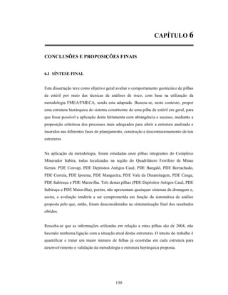 CAPÍTULO 6


CONCLUSÕES E PROPOSIÇÕES FINAIS


6.1 SÍNTESE FINAL


Esta dissertação teve como objetivo geral avaliar o comportamento geotécnico de pilhas
de estéril por meio das técnicas de análises de risco, com base na utilização da
metodologia FMEA/FMECA, sendo esta adaptada. Buscou-se, neste contexto, propor
uma estrutura hierárquica do sistema constituinte de uma pilha de estéril em geral, para
que fosse possível a aplicação desta ferramenta com abrangência e sucesso, mediante a
proposição criteriosa dos processos mais adequados para aferir a estrutura analisada e
inseridos nas diferentes fases de planejamento, construção e descomissionamento de tais
estruturas.


Na aplicação da metodologia, foram estudadas onze pilhas integrantes do Complexo
Minerador Itabira, todas localizadas na região do Quadrilátero Ferrífero de Minas
Gerais: PDE Convap, PDE Depósitos Antigos Cauê, PDE Bangalô, PDE Borrachudo,
PDE Correia, PDE Ipoema, PDE Mangueira, PDE Vale da Dinamitagem, PDE Canga,
PDE Itabiruçu e PDE Maravilha. Três destas pilhas (PDE Depósitos Antigos Cauê, PDE
Itabiruçu e PDE Maravilha), porém, não apresentam quaisquer sistemas de drenagem e,
assim, a avaliação tenderia a ser comprometida em função da sistemática de análise
proposta pelo que, então, foram desconsideradas na sistematização final dos resultados
obtidos.


Ressalta-se que as informações utilizadas em relação a estas pilhas são de 2004, não
havendo nenhuma ligação com a situação atual destas estruturas. O intuito do trabalho é
quantificar e tratar um maior número de falhas já ocorridas em cada estrutura para
desenvolvimento e validação da metodologia e estrutura hierárquica proposta.




                                          130
 