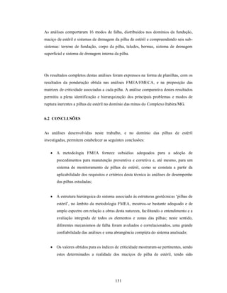 As análises comportaram 16 modos de falha, distribuídos nos domínios da fundação,
maciço de estéril e sistemas de drenagem da pilha de estéril e compreendendo seis sub-
sistemas: terreno de fundação, corpo da pilha, taludes, bermas, sistema de drenagem
superficial e sistema de drenagem interna da pilha.




Os resultados completos destas análises foram expressos na forma de planilhas, com os
resultados da ponderação obtida nas análises FMEA/FMECA, e na proposição das
matrizes de criticidade associadas a cada pilha. A análise comparativa destes resultados
permitiu a plena identificação e hierarquização dos principais problemas e modos de
ruptura inerentes a pilhas de estéril no domínio das minas do Complexo Itabira/MG.


6.2 CONCLUSÕES


As análises desenvolvidas neste trabalho, e no domínio das pilhas de estéril
investigadas, permitem estabelecer as seguintes conclusões:


      A metodologia FMEA fornece subsídios adequados para a adoção de
       procedimentos para manutenção preventiva e corretiva e, até mesmo, para um
       sistema de monitoramento de pilhas de estéril, como se constata a partir da
       aplicabilidade dos requisitos e critérios desta técnica às análises de desempenho
       das pilhas estudadas;


      A estrutura hierárquica do sistema associado às estruturas geotécnicas ‘pilhas de
       estéril’, no âmbito da metodologia FMEA, mostrou-se bastante adequado e de
       amplo espectro em relação a obras desta natureza, facilitando o entendimento e a
       avaliação integrada de todos os elementos e zonas das pilhas; neste sentido,
       diferentes mecanismos de falha foram avaliados e correlacionados, uma grande
       confiabilidade das análises e uma abrangência completa do sistema analisado;


      Os valores obtidos para os índices de criticidade mostraram-se pertinentes, sendo
       estes determinados a realidade dos maciços de pilha de estéril, tendo sido




                                          131
 
