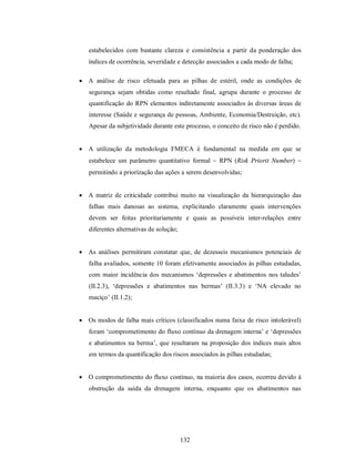 estabelecidos com bastante clareza e consistência a partir da ponderação dos
   índices de ocorrência, severidade e detecção associados a cada modo de falha;

 A análise de risco efetuada para as pilhas de estéril, onde as condições de
   segurança sejam obtidas como resultado final, agrupa durante o processo de
   quantificação do RPN elementos indiretamente associados às diversas áreas de
   interesse (Saúde e segurança de pessoas, Ambiente, Economia/Destruição, etc).
   Apesar da subjetividade durante este processo, o conceito de risco não é perdido.


 A utilização da metodologia FMECA é fundamental na medida em que se
   estabelece um parâmetro quantitativo formal  RPN (Risk Priorit Number) 
   permitindo a priorização das ações a serem desenvolvidas;


 A matriz de criticidade contribui muito na visualização da hierarquização das
   falhas mais danosas ao sistema, explicitando claramente quais intervenções
   devem ser feitas prioritariamente e quais as possíveis inter-relações entre
   diferentes alternativas de solução;


 As análises permitiram constatar que, de dezesseis mecanismos potenciais de
   falha avaliados, somente 10 foram efetivamente associados às pilhas estudadas,
   com maior incidência dos mecanismos ‘depressões e abatimentos nos taludes’
   (II.2.3), ‘depressões e abatimentos nas bermas’ (II.3.3) e ‘NA elevado no
   maciço’ (II.1.2);


 Os modos de falha mais críticos (classificados numa faixa de risco intolerável)
   foram ‘comprometimento do fluxo contínuo da drenagem interna’ e ‘depressões
   e abatimentos na berma’, que resultaram na proposição dos índices mais altos
   em termos da quantificação dos riscos associados às pilhas estudadas;


 O comprometimento do fluxo contínuo, na maioria dos casos, ocorreu devido à
   obstrução da saída da drenagem interna, enquanto que os abatimentos nas




                                         132
 