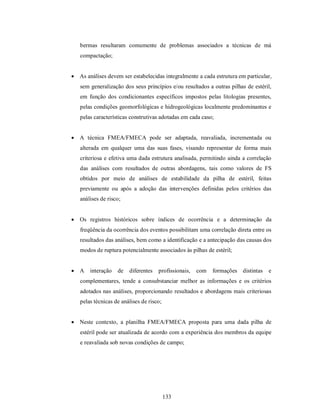 bermas resultaram comumente de problemas associados a técnicas de má
   compactação;


 As análises devem ser estabelecidas integralmente a cada estrutura em particular,
   sem generalização dos seus princípios e/ou resultados a outras pilhas de estéril,
   em função dos condicionantes específicos impostos pelas litologias presentes,
   pelas condições geomorfológicas e hidrogeológicas localmente predominantes e
   pelas características construtivas adotadas em cada caso;


 A técnica FMEA/FMECA pode ser adaptada, reavaliada, incrementada ou
   alterada em qualquer uma das suas fases, visando representar de forma mais
   criteriosa e efetiva uma dada estrutura analisada, permitindo ainda a correlação
   das análises com resultados de outras abordagens, tais como valores de FS
   obtidos por meio de análises de estabilidade da pilha de estéril, feitas
   previamente ou após a adoção das intervenções definidas pelos critérios das
   análises de risco;


 Os registros históricos sobre índices de ocorrência e a determinação da
   freqüência da ocorrência dos eventos possibilitam uma correlação direta entre os
   resultados das análises, bem como a identificação e a antecipação das causas dos
   modos de ruptura potencialmente associados às pilhas de estéril;


 A    interação   de   diferentes   profissionais,   com   formações distintas   e
   complementares, tende a consubstanciar melhor as informações e os critérios
   adotados nas análises, proporcionando resultados e abordagens mais criteriosas
   pelas técnicas de análises de risco;


 Neste contexto, a planilha FMEA/FMECA proposta para uma dada pilha de
   estéril pode ser atualizada de acordo com a experiência dos membros da equipe
   e reavaliada sob novas condições de campo;




                                          133
 