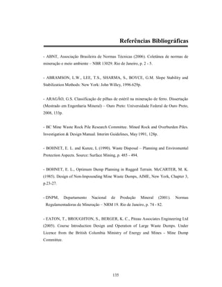 Referências Bibliográficas

- ABNT, Associação Brasileira de Normas Técnicas (2006). Coletânea de normas de
mineração e meio ambiente – NBR 13029. Rio de Janeiro, p. 2 - 5.


- ABRAMSON, L.W., LEE, T.S., SHARMA, S., BOYCE, G.M. Slope Stability and
Stabilization Methods: New York: John Willey, 1996.629p.


- ARAGÃO, G.S. Classificação de pilhas de estéril na mineração de ferro. Dissertação
(Mestrado em Engenharia Mineral) – Ouro Preto: Universidade Federal de Ouro Preto,
2008, 133p.


- BC Mine Waste Rock Pile Research Committee. Mined Rock and Overburden Piles.
Investigation & Design Manual. Interim Guidelines, May 1991, 128p.


- BOHNET, E. L. and Kunze, L (1990). Waste Disposal – Planning and Enviromental
Protection Aspects. Source: Surface Mining, p. 485 - 494.


- BOHNET, E. L., Optimum Dump Planning in Rugged Terrain. McCARTER, M. K.
(1985). Design of Non-Impounding Mine Waste Dumps, AIME, New York, Chapter 3,
p.23-27.


- DNPM,       Departamento   Nacional   de     Produção     Mineral   (2001).   Normas
 Regulamentadoras de Mineração – NRM 19. Rio de Janeiro, p. 74 - 82.


- EATON, T., BROUGHTON, S., BERGER, K. C., Piteau Associates Engineering Ltd
(2005). Course Introduction Design and Operation of Large Waste Dumps. Under
Licence from the British Columbia Ministry of Energy and Mines - Mine Dump
Committee.




                                         135
 