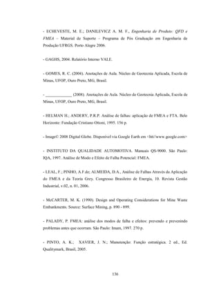 - ECHEVESTE, M. E.; DANILEVICZ A. M. F., Engenharia de Produto: QFD e
FMEA – Material de Suporte – Programa de Pós Graduação em Engenharia de
Produção UFRGS. Porto Alegre 2006.


- GAGHS, 2004. Relatório Interno VALE.


- GOMES, R. C. (2004). Anotações de Aula. Núcleo de Geotecnia Aplicada, Escola de
Minas, UFOP, Ouro Preto, MG, Brasil.


- _____________ (2008). Anotações de Aula. Núcleo de Geotecnia Aplicada, Escola de
Minas, UFOP, Ouro Preto, MG, Brasil.


- HELMAN H.; ANDERY, P.R.P. Análise de falhas: aplicação de FMEA e FTA. Belo
Horizonte: Fundação Cristiano Ottoni, 1995. 156 p.


- Image© 2008 Digital Globe. Disponível via Google Earth em <htt//www.google.com>


- INSTITUTO DA QUALIDADE AUTOMOTIVA. Manuais QS-9000. São Paulo:
IQA, 1997. Análise de Modo e Efeito de Falha Potencial: FMEA.


- LEAL, F.; PINHO, A.F.de; ALMEIDA, D.A., Análise de Falhas Através da Aplicação
do FMEA e da Teoria Grey. Congresso Brasileiro de Energia, 10. Revista Gestão
Industrial, v.02, n. 01, 2006.


- McCARTER, M. K. (1990). Design and Operating Considerations for Mine Waste
Embankments. Source: Surface Mining, p. 890 - 899.


- PALADY, P. FMEA: análise dos modos de falha e efeitos: prevendo e prevenindo
problemas antes que ocorram. São Paulo: Imam, 1997. 270 p.


- PINTO, A. K.;        XAVIER, J. N.; Manutenção: Função estratégica. 2 ed., Ed.
Qualitymark, Brasil, 2005.




                                         136
 