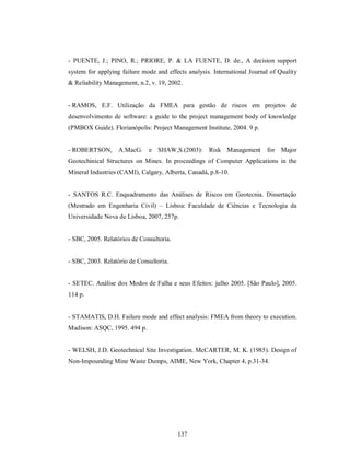 - PUENTE, J.; PINO, R.; PRIORE, P. & LA FUENTE, D. de., A decision support
system for applying failure mode and effects analysis. International Journal of Quality
& Reliability Management, n.2, v. 19, 2002.


- RAMOS, E.F. Utilização da FMEA para gestão de riscos em projetos de
desenvolvimento de software: a guide to the project management body of knowledge
(PMBOX Guide). Florianópolis: Project Management Institute, 2004. 9 p.


- ROBERTSON, A.MacG.          e SHAW,S.(2003): Risk Management             for Major
Geotechinical Structures on Mines. In proceedings of Computer Applications in the
Mineral Industries (CAMI), Calgary, Alberta, Canadá, p.8-10.


- SANTOS R.C. Enquadramento das Análises de Riscos em Geotecnia. Dissertação
(Mestrado em Engenharia Civil) – Lisboa: Faculdade de Ciências e Tecnologia da
Universidade Nova de Lisboa, 2007, 257p.


- SBC, 2005. Relatórios de Consultoria.


- SBC, 2003. Relatório de Consultoria.


- SETEC. Análise dos Modos de Falha e seus Efeitos: julho 2005. [São Paulo], 2005.
114 p.


- STAMATIS, D.H. Failure mode and effect analysis: FMEA from theory to execution.
Madison: ASQC, 1995. 494 p.


- WELSH, J.D. Geotechnical Site Investigation. McCARTER, M. K. (1985). Design of
Non-Impounding Mine Waste Dumps, AIME, New York, Chapter 4, p.31-34.




                                          137
 