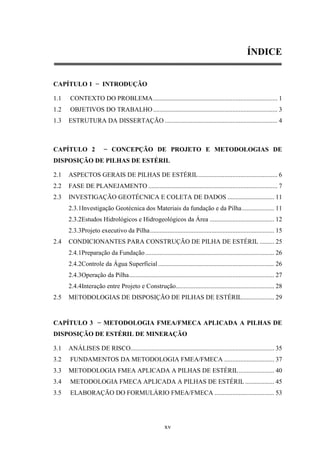 ÍNDICE


CAPÍTULO 1 − INTRODUÇÃO

1.1   CONTEXTO DO PROBLEMA ............................................................................. 1
1.2   OBJETIVOS DO TRABALHO ............................................................................. 3
1.3   ESTRUTURA DA DISSERTAÇÃO ...................................................................... 4



CAPÍTULO 2               − CONCEPÇÃO DE PROJETO E METODOLOGIAS DE
DISPOSIÇÃO DE PILHAS DE ESTÉRIL

2.1   ASPECTOS GERAIS DE PILHAS DE ESTÉRIL ................................................. 6
2.2   FASE DE PLANEJAMENTO ................................................................................ 7
2.3   INVESTIGAÇÃO GEOTÉCNICA E COLETA DE DADOS ............................. 11
      2.3.1Investigação Geotécnica dos Materiais da fundação e da Pilha .................... 11
      2.3.2Estudos Hidrológicos e Hidrogeológicos da Área ........................................ 12
      2.3.3Projeto executivo da Pilha ............................................................................. 15
2.4   CONDICIONANTES PARA CONSTRUÇÃO DE PILHA DE ESTÉRIL ......... 25
      2.4.1Preparação da Fundação ................................................................................ 26
      2.4.2Controle da Água Superficial ........................................................................ 26
      2.4.3Operação da Pilha .......................................................................................... 27
      2.4.4Interação entre Projeto e Construção............................................................. 28
2.5   METODOLOGIAS DE DISPOSIÇÃO DE PILHAS DE ESTÉRIL.................... 29


CAPÍTULO 3 − METODOLOGIA FMEA/FMECA APLICADA A PILHAS DE
DISPOSIÇÃO DE ESTÉRIL DE MINERAÇÃO

3.1   ANÁLISES DE RISCO......................................................................................... 35
3.2   FUNDAMENTOS DA METODOLOGIA FMEA/FMECA ............................... 37
3.3   METODOLOGIA FMEA APLICADA A PILHAS DE ESTÉRIL ...................... 40
3.4   METODOLOGIA FMECA APLICADA A PILHAS DE ESTÉRIL .................. 45
3.5   ELABORAÇÃO DO FORMULÁRIO FMEA/FMECA ..................................... 53




                                                          xv
 