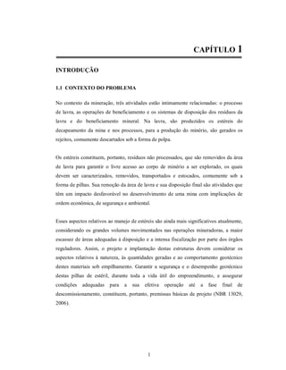 CAPÍTULO 1

INTRODUÇÃO

1.1 CONTEXTO DO PROBLEMA

No contexto da mineração, três atividades estão intimamente relacionadas: o processo
de lavra, as operações de beneficiamento e os sistemas de disposição dos resíduos da
lavra e do beneficiamento mineral. Na lavra, são produzidos os estéreis do
decapeamento da mina e nos processos, para a produção do minério, são gerados os
rejeitos, comumente descartados sob a forma de polpa.


Os estéreis constituem, portanto, resíduos não processados, que são removidos da área
de lavra para garantir o livre acesso ao corpo de minério a ser explorado, os quais
devem ser caracterizados, removidos, transportados e estocados, comumente sob a
forma de pilhas. Sua remoção da área de lavra e sua disposição final são atividades que
têm um impacto desfavorável no desenvolvimento de uma mina com implicações de
ordem econômica, de segurança e ambiental.


Esses aspectos relativos ao manejo de estéreis são ainda mais significativos atualmente,
considerando os grandes volumes movimentados nas operações mineradoras, a maior
escassez de áreas adequadas à disposição e a intensa fiscalização por parte dos órgãos
reguladores. Assim, o projeto e implantação destas estruturas devem considerar os
aspectos relativos à natureza, às quantidades geradas e ao comportamento geotécnico
destes materiais sob empilhamento. Garantir a segurança e o desempenho geotécnico
destas pilhas de estéril, durante toda a vida útil do empreendimento, e assegurar
condições   adequadas    para   a   sua   efetiva   operação   até   a   fase   final   de
descomissionamento, constituem, portanto, premissas básicas de projeto (NBR 13029,
2006).




                                           1
 