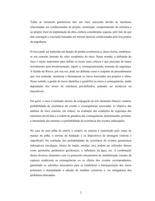 Todas as estruturas geotécnicas têm um risco associado devido às incertezas
relacionadas aos condicionantes de projeto, construção, comportamento da estrutura e
ao próprio local de implantação da obra, embora consideradas seguras, pelo fato de que
têm concepção e execução baseadas em normas técnicas condicionadas pela boa prática
da engenharia.


O risco pode ser traduzido em função de perdas econômicas e, dessa forma, estabelece-
se um conceito inerente do valor econômico do risco. Nesse sentido, a definição do
risco é muito importante para definir os locais mais críticos e que precisam de maior
investimento para monitoramento, reparo e, consequentemente, aumento da segurança.
A Gestão de Riscos, por sua vez, pode ser definida como o conjunto de procedimentos
que visa controlar, monitorar e hierarquizar os riscos associados aos projetos e obras.
Nesse sentido, a gestão de riscos identifica e quantifica os riscos e consequências, sendo
dependente dos níveis de tolerância pré-definidos, podendo ser aceitáveis ou
inaceitáveis.


Em geral, o risco é estimado através da conjugação de três elementos básicos: cenário,
probabilidade de ocorrência do evento e consequências associadas. O objetivo das
análises de risco consiste, em síntese, na avaliação das condições de segurança das
estruturas envolvidas e a ordem de grandeza das consequências, determinando, portanto,
a intensidade das mesmas e a probabilidade da ocorrência dos eventos indesejados.


No caso de uma pilha de estéril, o cenário ou sistema é constituído pelo corpo ou
maciço da pilha, o terreno de fundação e os dispositivos de drenagem (interna e
superficial). Na avaliação das probabilidades de ocorrência de eventos geotécnicos
indesejáveis (recalques, trincas de tração, erosões, etc), podem ser utilizados fatores
como geometria, parâmetros geotécnicos, a influência da água, etc. A combinação
destes diversos elementos com os potenciais mecanismos de instabilização (modos de
ruptura) condiciona as consequências ou os efeitos dos eventos correspondentes,
garantindo os subsídios necessários para se estabelecer a hierarquização dos riscos
potenciais e demandando a adoção de medidas corretivas e /ou mitigadoras dos
problemas detectados.




                                            2
 