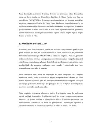 Nesta dissertação, as técnicas de análise de riscos são aplicadas a pilhas de estéril de
minas de ferro situadas no Quadrilátero Ferrífero de Minas Gerais, com base na
metodologia FMEA/FMECA, de natureza semi-quantitativa, por conjugar as análises
subjetivas e as de quantificação dos riscos. Nesta abordagem, o método desenvolve um
detalhamento sistemático da estrutura analisada, componente a componente, de todos os
possíveis modos de falha, identificando as suas causas e potenciais efeitos, permitindo
definir melhorias ou a correção destas falhas, seja na fase de projeto, seja na própria
fase de operação da pilha.



1.2 OBJETIVOS DO TRABALHO


O objetivo geral desta dissertação consiste em avaliar o comportamento geotécnico de
pilhas de estéril por meio das técnicas de análise de riscos, utilizando-se dos princípios e
ferramentas da metodologia FMEA/FMECA, sendo esta adaptada. Para isso, pretende-
se desenvolver uma estrutura hierárquica de um sistema associado para pilhas de estéril,
visando uma sistemática de aplicação do método no sentido de proporcionar uma maior
confiabilidade das estruturas analisadas, com redução / minimização dos riscos
potencialmente associados às mesmas.


Serão analisadas onze pilhas de disposição de estéril integrantes do Complexo
Minerador Itabira, todas localizadas na região do Quadrilátero Ferrífero de Minas
Gerais, mediante exposição geral das principais características de cada pilha, condições
de manejo operacional, formulação dos principais modos de ruptura e hierarquização
dos riscos associados a cada uma delas.


Neste propósito, pretende-se adequar os índices de criticidade gerais das análises de
risco à realidade dos maciços de pilhas de estéril, de forma a propor uma ferramenta
inovadora, de grande utilidade e aplicabilidade prática, de natureza preventiva e de
monitoramento sistemático, às fases de planejamento, implantação, operação e
descomissionamento de sistemas de disposição de estéril de minas a céu aberto.




                                             3
 