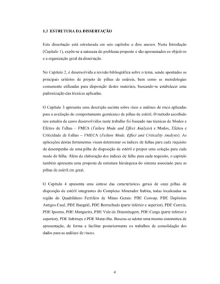 1.3 ESTRUTURA DA DISSERTAÇÃO


Esta dissertação está estruturada em seis capítulos e dois anexos. Nesta Introdução
(Capítulo 1), expõe-se a natureza do problema proposto e são apresentados os objetivos
e a organização geral da dissertação.


No Capítulo 2, é desenvolvida a revisão bibliográfica sobre o tema, sendo apontados os
principais critérios de projeto de pilhas de estéreis, bem como as metodologias
comumente utilizadas para disposição destes materiais, buscando-se estabelecer uma
padronização das técnicas aplicadas.


O Capítulo 3 apresenta uma descrição sucinta sobre risco e análises de risco aplicadas
para a avaliação do comportamento geotécnico de pilhas de estéril. O método escolhido
nos estudos de casos desenvolvidos neste trabalho foi baseado nas técnicas de Modos e
Efeitos de Falhas – FMEA (Failure Mode and Effect Analysis) e Modos, Efeitos e
Criticidade de Falhas – FMECA (Failure Mode, Effect and Criticality Analysis). As
aplicações destas ferramentas visam determinar os índices de falhas para cada requisito
de desempenho de uma pilha de disposição de estéril e propor uma solução para cada
modo de falha. Além da elaboração dos índices de falha para cada requisito, o capítulo
também apresenta uma proposta de estrutura hierárquica do sistema associado para as
pilhas de estéril em geral.


O Capítulo 4 apresenta uma síntese das características gerais de onze pilhas de
disposição de estéril integrantes do Complexo Minerador Itabira, todas localizadas na
região do Quadrilátero Ferrífero de Minas Gerais: PDE Convap, PDE Depósitos
Antigos Cauê, PDE Bangalô, PDE Borrachudo (parte inferior e superior), PDE Correia,
PDE Ipoema, PDE Mangueira, PDE Vale da Dinamitagem, PDE Canga (parte inferior e
superior), PDE Itabiruçu e PDE Maravilha. Buscou-se adotar uma mesma sistemática de
apresentação, de forma a facilitar posteriormente os trabalhos de consolidação dos
dados para as análises de riscos.




                                          4
 
