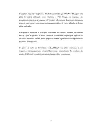 O Capítulo 5 descreve a aplicação detalhada da metodologia FMEA/FMECA para uma
pilha de estéril, utilizando como referência a PDE Canga, em sequência dos
procedimentos gerais a serem desenvolvidos para a formulação da estrutura hierárquica
proposta e apresenta a síntese dos resultados das análises de riscos aplicadas às demais
pilhas analisadas.


O Capítulo 6 apresenta as principais conclusões do trabalho, baseados nas análises
FMEA/FMECA aplicadas às pilhas estudadas, evidenciando os principais aspectos das
análises e resultados obtidos, sendo propostas também alguns estudos complementares
no âmbito desta pesquisa.


O Anexo A inclui os formulários FMEA/FMECA das pilhas analisadas e suas
respectivas matrizes de risco e o Anexo B apresenta a sistematização dos resultados dos
ensaios de laboratório realizados nos materiais das pilhas investigadas.




                                            5
 