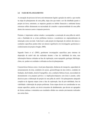 2.2   FASE DE PLANEJAMENTO

A concepção do processo de lavra está intimamente ligada à geração de estéril, o que resulta
na etapa de planejamento de uma pilha, etapa esta que tende a ser tão detalhada quanto o
projeto de lavra; entretanto, os impactos gerados no âmbito financeiro e ambiental destas
estruturas reflete diretamente na necessidade de conceber a operacionalidade de uma pilha
dentro dos menores custos e impactos possíveis.


Portanto, é importante realizar estudos e acompanhar a construção de uma pilha de estéril,
com a finalidade de se evitar problemas técnicos e econômicos no empreendimento da
mineração como um todo. Cada local e cada projeto de disposição de estéreis são únicos e
condições específicas podem ditar um número significativo de investigações geotécnicas e
condicionantes de projeto (Aragão, 2008).


Segundo Eaton et al. (2005), geralmente investigações específicas para sistemas de
disposição de estéril não são realizadas durante a fase de viabilidade da mina, mas
informações básicas coletadas na fase de exploração, como topografia, geologia, hidrologia,
clima, etc. podem ser avaliadas e utilizadas na fase de planejamento.


Características básicas como o local para disposição, distâncias de transporte, capacidade de
armazenamento da área, condições de acesso, geomorfologia da área (relevo, condição de
fundação, declividades, desnível topográfico, etc), condições hídricas locais, necessidade de
desmatamento e/ou preparos prévios e a implicações/impactos com áreas à jusante, serão
decisivas para a elaboração do projeto de uma pilha de estéril. Um planejamento adequado
compõe-se de algumas etapas como a fase de exploração, fase de pré-viabilidade, fase de
viabilidade e elaboração do projeto preliminar. Estas etapas devem ser consideradas no seu
escopo específico, porém, em níveis crescentes de detalhamento, que devem ser agregados
de forma contínua e sistemática aos resultados obtidos nos estudos previamente realizados
nas outras fases.




                                              7
 