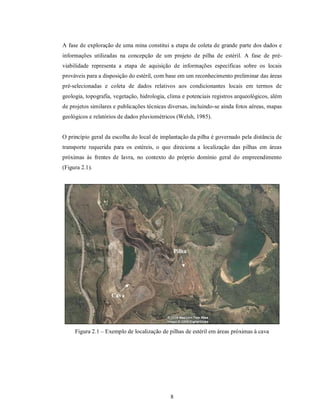 A fase de exploração de uma mina constitui a etapa de coleta de grande parte dos dados e
informações utilizadas na concepção de um projeto de pilha de estéril. A fase de pré-
viabilidade representa a etapa de aquisição de informações específicas sobre os locais
prováveis para a disposição do estéril, com base em um reconhecimento preliminar das áreas
pré-selecionadas e coleta de dados relativos aos condicionantes locais em termos de
geologia, topografia, vegetação, hidrologia, clima e potenciais registros arqueológicos, além
de projetos similares e publicações técnicas diversas, incluindo-se ainda fotos aéreas, mapas
geológicos e relatórios de dados pluviométricos (Welsh, 1985).


O princípio geral da escolha do local de implantação da pilha é governado pela distância de
transporte requerida para os estéreis, o que direciona a localização das pilhas em áreas
próximas às frentes de lavra, no contexto do próprio domínio geral do empreendimento
(Figura 2.1).




                                               Pilha




                    Cava




     Figura 2.1 – Exemplo de localização de pilhas de estéril em áreas próximas à cava




                                             8
 