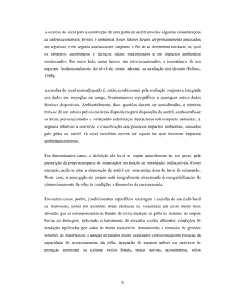 A seleção do local para a construção de uma pilha de estéril envolve algumas considerações
de ordem econômica, técnica e ambiental. Esses fatores devem ser primeiramente analisados
em separado, e em seguida avaliados em conjunto, a fim de se determinar um local, no qual
os objetivos econômicos e técnicos sejam maximizados e os impactos ambientais
minimizados. Por outro lado, esses fatores são inter-relacionados, a importância de um
depende fundamentalmente do nível de estudo adotado na avaliação dos demais (Bohnet,
1985).


A escolha do local mais adequado é, então, condicionada pela avaliação conjunta e integrada
dos dados em inspeções de campo, levantamentos topográficos e quaisquer outros dados
técnicos disponíveis. Ambientalmente, duas questões devem ser consideradas, a primeira
trata-se de um estudo prévio das áreas disponíveis para disposição do estéril, conhecendo-se
os locais pré-selecionados e verificando a destinação destas áreas sob o aspecto ambiental. A
segunda refere-se à descrição e classificação dos possíveis impactos ambientais, causados
pela pilha de estéril. O local escolhido deverá ser aquele no qual incorrem impactos
ambientais mínimos.


Em determinados casos, a definição do local se impõe naturalmente (e, em geral, pela
prescrição da própria empresa de mineração) em função de prioridades indiscutíveis. Como
exemplo, pode-se citar a disposição de estéril em uma antiga área de lavra da mineração.
Neste caso, a concepção do projeto está integralmente direcionada à compatibilização do
dimensionamento da pilha às condições e dimensões da cava exaurida.


Em outros casos, porém, condicionantes específicos restringem a escolha de um dado local
de disposição, como por exemplo, áreas afastadas ou localizadas em cotas muito mais
elevadas que as correspondentes às frentes de lavra; inserção da pilha no domínio de amplas
bacias de drenagem, induzindo o barramento de elevadas vazões afluentes; condições de
fundação tipificadas por solos de baixa resistência, demandando a remoção de grandes
volumes de materiais ou a adoção de taludes muito suavizados com conseqüente redução da
capacidade de armazenamento da pilha; ocupação de espaços nobres ou passíveis de
proteção ambiental ou cultural (solos férteis, matas nativas, ecossistemas, sítios




                                             9
 