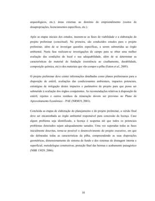 arqueológicos, etc.); áreas externas ao domínio do empreendimento (custos de
desapropriações, licenciamentos específicos, etc.).


Após as etapas iniciais dos estudos, inserem-se as fases de viabilidade e a elaboração do
projeto preliminar (conceitual). Na primeira, são conduzidos estudos para o projeto
preliminar, além de se investigar questões específicas, a serem submetidas ao órgão
ambiental. Nesta fase realizam-se investigações de campo para se obter uma melhor
avaliação das condições do local e sua adequabilidade, além de se determinar as
características do material de fundação (resistência ao cisalhamento, durabilidade,
composição química, etc) e dos materiais que vão compor a pilha (Eaton et al., 2005).


O projeto preliminar deve conter informações detalhadas como planos preliminares para a
disposição de estéril, avaliações das condicionantes ambientais, impactos potenciais,
estratégias de mitigação destes impactos e parâmetros de projeto para que possa ser
submetido à avaliação dos órgãos competentes. As recomendações relativas à disposição de
estéril, rejeitos e outros resíduos da mineração devem ser previstas no Plano de
Aproveitamento Econômico – PAE (NRM19, 2001).


Concluída as etapas de elaboração do planejamento e do projeto preliminar, a versão final
deve ser encaminhada ao órgão ambiental responsável para concessão da licença. Caso
algum problema seja identificado, a licença é suspensa até que todos os potenciais
problemas detectados sejam adequadamente sanados. Uma vez superadas todas as fases
inicialmente descritas, torna-se possível o desenvolvimento do projeto executivo, em que
são delineadas todas as características da pilha, compreendendo as suas disposições
geométricas, dimensionamento do sistema de fundo e dos sistemas de drenagem interna e
superficial, metodologias construtivas, proteção final das bermas e acabamento paisagístico
(NBR 13029, 2006).




                                             10
 