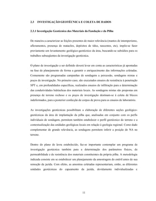2.3   INVESTIGAÇÃO GEOTÉCNICA E COLETA DE DADOS


2.3.1 Investigação Geotécnica dos Materiais da Fundação e da Pilha


De maneira a caracterizar as feições presentes de maior relevância (mantos de intemperismo,
afloramentos, presença de matacões, depósitos de tálus, nascentes, etc), impõe-se fazer
previamente um levantamento geológico-geotécnico da área, buscando-se subsídios para os
trabalhos subseqüentes da investigação geotécnica.


O plano de investigação a ser definido deverá levar em conta as características já apontadas
na fase de planejamento de forma a garantir o enriquecimento das informações coletadas.
Comumente são programadas campanhas de sondagens a percussão, sondagens mistas e
poços de investigação. No primeiro caso, são executados ensaios de resistência à penetração
SPT e, em profundidades específicas, realizados ensaios de infiltração para a determinação
das condutividades hidráulicas dos materiais locais. As sondagens mistas são propostas em
presença de terreno rochoso e os poços de investigação destinam-se à coleta de blocos
indeformados, para a posterior confecção de corpos de prova para os ensaios de laboratório.


As investigações geotécnicas possibilitam a elaboração de diferentes seções geológico-
geotécnicas da área de implantação da pilha que, analisadas em conjunto com os perfis
individuais de sondagem, permitem também estabelecer o perfil geotécnico do terreno e a
contextualização das unidades geológicas locais em relação à geologia regional. Como dado
complementar de grande relevância, as sondagens permitem inferir a posição do NA no
terreno.


Dentro do plano de lavra estabelecido, faz-se importante contemplar um programa de
investigação geotécnica também para a determinação dos parâmetros físicos, de
permeabilidade e de resistência dos materiais constituintes da própria pilha. A metodologia
indicada consiste em se estabelecer um planejamento da amostragem do estéril antes de sua
remoção da jazida. Com efeito, as amostras coletadas representariam, então, as diferentes
unidades geotécnicas do capeamento da jazida, devidamente individualizadas e




                                            11
 