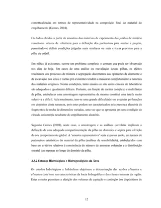 contextualizadas em termos de representatividade na composição final do material do
empilhamento (Gomes, 2004).


Os dados obtidos a partir de amostras dos materiais de capeamento das jazidas de minério
constituem valores de referência para a definição dos parâmetros para análise e projeto,
permitindo-se definir condições julgadas mais similares ou mais críticas previstas para a
pilha de estéril.


Em pilhas já existentes, ocorre um problema complexo e comum que pode ser observado
nos dias de hoje. Em casos de uma análise ou reavaliação dessas pilhas, os efeitos
resultantes dos processos de mistura e segregação decorrentes das operações de desmonte e
de escavação dos solos e rochas pré-existentes tendem a mascarar completamente a natureza
dos materiais originais. Nestas condições, tanto ensaios in situ como ensaios de laboratório
são adequados e igualmente difíceis. Portanto, em função do caráter complexo e multifásico
da pilha, estabelecer uma amostragem representativa da mesma constitui uma tarefa muito
subjetiva e difícil. Adicionalmente, tem-se uma grande dificuldade em executar perfurações
em depósitos desta natureza, pois estes podem ser caracterizados pela presença aleatória de
fragmentos de rocha de dimensões variadas, uma vez que se apresenta em uma condição de
elevada anisotropia resultante do empilhamento aleatório.


Segundo Gomes (2008), neste caso, a amostragem e as análises correlatas implicam a
definição de uma adequada compartimentação da pilha em domínios e seções para aferição
do seu comportamento global. A ‘amostra representativa’ seria expressa então, em termos de
parâmetros estatísticos do material da pilha (análises de sensibilidade), estabelecidos com
base em critérios relativos à consistência do número de amostras coletadas e à distribuição
setorial das mesmas ao longo do domínio da pilha.


2.3.2 Estudos Hidrológicos e Hidrogeológicos da Área

Os estudos hidrológicos e hidráulicos objetivam a determinação das vazões afluentes e
efluentes com base nas características da bacia hidrográfica e das chuvas intensas da região.
Estes estudos permitem a aferição dos volumes de captação e condução dos dispositivos de




                                             12
 