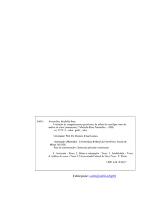 P497a    Petronilho, Michelle Rose.
             Avaliação do comportamento geotécnico de pilhas de estéril por meio de
        análise de risco [manuscrito] / Michelle Rose Petronilho. – 2010.
             xvi, 137f.: il., color.; grafs.; tabs.

            Orientador: Prof. Dr. Romero César Gomes.

            Dissertação (Mestrado) - Universidade Federal de Ouro Preto. Escola de
         Minas. NUGEO.
            Área de concentração: Geotecnia aplicada à mineração.

            1. Geotecnia - Teses. 2. Minas e mineração - Teses. 3. Estabilidade - Teses.
        4. Análise de riscos - Teses. I. Universidade Federal de Ouro Preto. II. Título.

                                                               CDU: 624.13:622.7




                               Catalogação: sisbin@sisbin.ufop.br
 