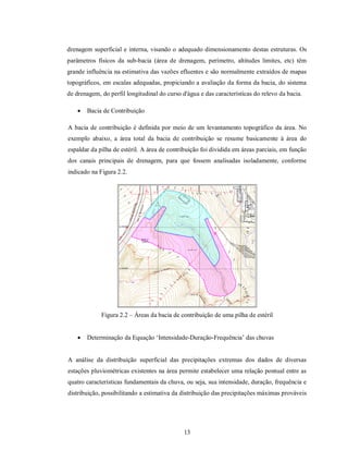 drenagem superficial e interna, visando o adequado dimensionamento destas estruturas. Os
parâmetros físicos da sub-bacia (área de drenagem, perímetro, altitudes limites, etc) têm
grande influência na estimativa das vazões efluentes e são normalmente extraídos de mapas
topográficos, em escalas adequadas, propiciando a avaliação da forma da bacia, do sistema
de drenagem, do perfil longitudinal do curso d'água e das características do relevo da bacia.

       Bacia de Contribuição

A bacia de contribuição é definida por meio de um levantamento topográfico da área. No
exemplo abaixo, a área total da bacia de contribuição se resume basicamente à área do
espaldar da pilha de estéril. A área de contribuição foi dividida em áreas parciais, em função
dos canais principais de drenagem, para que fossem analisadas isoladamente, conforme
indicado na Figura 2.2.




             Figura 2.2 – Áreas da bacia de contribuição de uma pilha de estéril


       Determinação da Equação ‘Intensidade-Duração-Frequência’ das chuvas


A análise da distribuição superficial das precipitações extremas dos dados de diversas
estações pluviométricas existentes na área permite estabelecer uma relação pontual entre as
quatro características fundamentais da chuva, ou seja, sua intensidade, duração, frequência e
distribuição, possibilitando a estimativa da distribuição das precipitações máximas prováveis




                                              13
 