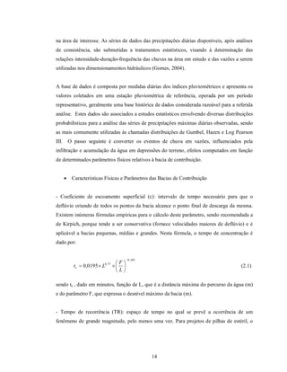 na área de interesse. As séries de dados das precipitações diárias disponíveis, após análises
de consistência, são submetidas a tratamentos estatísticos, visando à determinação das
relações intensidade-duração-frequência das chuvas na área em estudo e das vazões a serem
utilizadas nos dimensionamentos hidráulicos (Gomes, 2004).


A base de dados é composta por medidas diárias dos índices pluviométricos e apresenta os
valores coletados em uma estação pluviométrica de referência, operada por um período
representativo, geralmente uma base histórica de dados considerada razoável para a referida
análise. Estes dados são associados a estudos estatísticos envolvendo diversas distribuições
probabilísticas para a análise das séries de precipitações máximas diárias observadas, sendo
as mais comumente utilizadas às chamadas distribuições de Gumbel, Hazen e Log Pearson
III.       O passo seguinte é converter os eventos de chuva em vazões, influenciados pela
infiltração e acumulação da água em depressões do terreno, efeitos computados em função
de determinados parâmetros físicos relativos à bacia de contribuição.


           Características Físicas e Parâmetros das Bacias de Contribuição


- Coeficiente de escoamento superficial (c): intervalo de tempo necessário para que o
deflúvio oriundo de todos os pontos da bacia alcance o ponto final de descarga da mesma.
Existem inúmeras fórmulas empíricas para o cálculo deste parâmetro, sendo recomendada a
de Kirpich, porque tende a ser conservativa (fornece velocidades maiores de deflúvio) e é
aplicável a bacias pequenas, médias e grandes. Nesta fórmula, o tempo de concentração é
dado por:


                                            0 , 385
                            0 , 77    F
             t c  0,0195  L                                                       (2.1)
                                      L

sendo tc , dado em minutos, função de L, que é a distância máxima do percurso da água (m)
e do parâmetro F, que expressa o desnível máximo da bacia (m).


- Tempo de recorrência (TR): espaço de tempo no qual se prevê a ocorrência de um
fenômeno de grande magnitude, pelo menos uma vez. Para projetos de pilhas de estéril, o




                                                       14
 