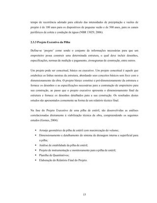 tempo de recorrência adotado para cálculo das intensidades de precipitação e vazões de
projeto é de 100 anos para os dispositivos de pequena vazão e de 500 anos, para os canais
periféricos de coleta e condução de águas (NBR 13029, 2006).


2.3.3 Projeto Executivo da Pilha

Define-se ‘projeto’ como sendo o conjunto de informações necessárias para que um
empreiteiro possa construir uma determinada estrutura, o qual deve incluir desenhos,
especificações, normas de medição e pagamento, cronogramas de construção, entre outros.


Um projeto pode ser conceitual, básico ou executivo. Um projeto conceitual é aquele que
estabelece as linhas mestras da estrutura, abordando seus conceitos básicos sem foco com o
dimensionamento da obra. O projeto básico constitui o pré-dimensionamento da estrutura e
fornece os desenhos e as especificações necessárias para a contratação de empreiteiro para
sua construção, ao passo que o projeto executivo apresenta o dimensionamento final da
estrutura e fornece os desenhos detalhados para a sua construção. Os resultados destes
estudos são apresentados comumente na forma de um relatório técnico final.


Na fase do Projeto Executivo de uma pilha de estéril, são desenvolvidas as análises
correlacionadas diretamente à viabilização técnica da obra, compreendendo os seguintes
estudos (Gomes, 2004):


    Arranjo geométrico da pilha de estéril com maximização do volume;
    Dimensionamento e detalhamento do sistema de drenagem interna e superficial para
       a pilha;
    Análise de estabilidade da pilha de estéril;
    Projeto de instrumentação e monitoramento para a pilha de estéril;
    Planilha de Quantitativos;
    Elaboração do Relatório Final do Projeto.




                                            15
 