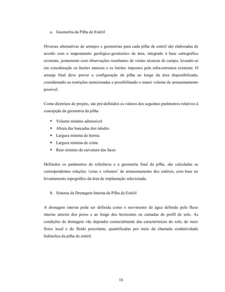 a. Geometria da Pilha de Estéril


Diversas alternativas de arranjos e geometrias para cada pilha de estéril são elaboradas de
acordo com o mapeamento geológico-geotécnico da área, integrado à base cartográfica
existente, juntamente com observações resultantes de visitas técnicas de campo, levando-se
em consideração os limites naturais e os limites impostos pela infra-estrutura existente. O
arranjo final deve prever a configuração da pilha ao longo da área disponibilizada,
considerando as restrições mencionadas e possibilitando o maior volume de armazenamento
possível.


Como diretrizes de projeto, são pré-definidos os valores dos seguintes parâmetros relativos à
concepção da geometria da pilha:

      Volume mínimo admissível
     Altura das bancadas dos taludes
     Largura mínima de berma
     Largura mínima de crista
     Raio mínimo de curvatura das faces


Definidos os parâmetros de referência e a geometria final da pilha, são calculadas as
correspondentes relações ‘cotas x volumes’ de armazenamento dos estéreis, com base no
levantamento topográfico da área de implantação selecionada.


    b. Sistema de Drenagem Interna da Pilha de Estéril


A drenagem interna pode ser definida como o movimento de água definido pelo fluxo
interno através dos poros e ao longo dos horizontes ou camadas do perfil de solo. As
condições de drenagem vão depender essencialmente das características do solo, do meio
físico local e do fluido percolante, quantificadas por meio da chamada condutividade
hidráulica da pilha de estéril.




                                             16
 
