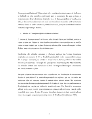 Comumente, a pilha de estéril é executada sobre um dispositivo de drenagem de fundo com
a finalidade de criar caminhos preferenciais para o escoamento da água, evitando-se
potenciais riscos de erosão interna. Diferentes tipos de drenagem podem ser instalados na
pilha, e são escolhidos de acordo com cada caso visualizado em campo, sendo comumente
adotados drenos de fundo, constituído por blocos de rocha, ou tapete ou trincheira drenante
conformados por arranjos diversos.


   c. Sistema de Drenagem Superficial da Pilha de Estéril


O sistema de drenagem superficial de uma pilha de estéril tem por finalidade proteger e
captar as águas que chegam ao corpo da pilha, provenientes das áreas adjacentes, e também
captar as águas pluviais que incidam diretamente sobre a pilha, conduzindo-as para local de
deságue seguro, sem comprometimento da estrutura.


Geralmente, são utilizadas canaletas e coberturas argilosas nas bermas, tipicamente
projetadas com caimento de 1% na direção longitudinal (do centro para as ombreiras) e de
3% na direção transversal, no sentido do pé da bancada. Canais periféricos são também
previstos para a captação e condução das águas pluviais na crista da pilha. Adicionalmente,
são instaladas também leiras trapezoidais na crista e ao longo dos bancos para a preservação
dos taludes acabados da pilha.


As águas oriundas das canaletas da crista e das bermas são direcionadas às estruturas de
descida de água (Figura 2.3), constituídas por canais em degraus e que são executadas nos
bordos da pilha, ao longo do contato da mesma com o terreno natural. Nos pontos de
lançamento das águas provenientes dos canais de descida de água, são executadas estruturas
de dissipação de energia que podem ter arranjos diversos. Um dispositivo comumente
adotado nestes casos consiste na abertura de uma vala escavada no terreno e que é, então,
preenchida com pedras de mão. O sistema hidráulico deve prever ainda a construção de
caixas de passagem nos pontos de mudança brusca de direção do fluxo (Gomes, 2004).




                                            17
 