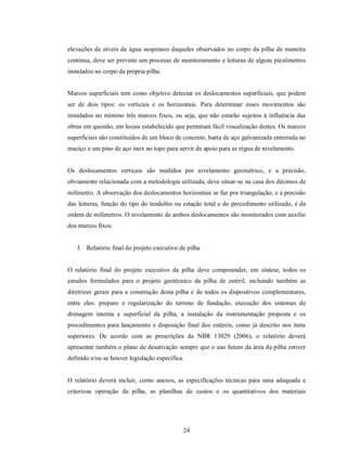 elevações de níveis de água suspensos daqueles observados no corpo da pilha de maneira
contínua, deve ser previsto um processo de monitoramento e leituras de alguns piezômetros
instalados no corpo da própria pilha.


Marcos superficiais tem como objetivo detectar os deslocamentos superficiais, que podem
ser de dois tipos: os verticais e os horizontais. Para determinar esses movimentos são
instalados no mínimo três marcos fixos, ou seja, que não estarão sujeitos à influência das
obras em questão, em locais estabelecido que permitam fácil visualização destes. Os marcos
superficiais são constituídos de um bloco de concreto, barra de aço galvanizada enterrada no
maciço e um pino de aço inox no topo para servir de apoio para as régua de nivelamento.


Os deslocamentos verticais são medidos por nivelamento geométrico, e a precisão,
obviamente relacionada com a metodologia utilizada, deve situar-se na casa dos décimos de
milímetro. A observação dos deslocamentos horizontais se faz por triangulação, e a precisão
das leituras, função do tipo do teodolito ou estação total e do procedimento utilizado, é da
ordem de milímetros. O nivelamento de ambos deslocamentos são monitorados com auxílio
dos marcos fixos.


   f. Relatório final do projeto executivo de pilha


O relatório final do projeto executivo da pilha deve compreender, em síntese, todos os
estudos formulados para o projeto geotécnico da pilha de estéril, incluindo também as
diretrizes gerais para a construção desta pilha e de todos os dispositivos complementares,
entre eles: preparo e regularização do terreno de fundação, execução dos sistemas de
drenagem interna e superficial da pilha, a instalação da instrumentação proposta e os
procedimentos para lançamento e disposição final dos estéreis, como já descrito nos itens
superiores. De acordo com as prescrições da NBR 13029 (2006), o relatório deverá
apresentar também o plano de desativação sempre que o uso futuro da área da pilha estiver
definido e/ou se houver legislação específica.


O relatório deverá incluir, como anexos, as especificações técnicas para uma adequada e
criteriosa operação da pilha, as planilhas de custos e os quantitativos dos materiais




                                             24
 