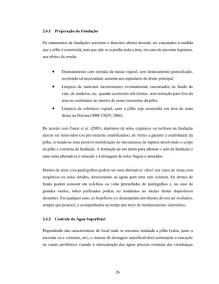 2.4.1 Preparação da Fundação

Os tratamentos de fundações previstos e descritos abaixo deverão ser executados à medida
que a pilha é construída, para que não se exponha toda a área, em caso de encostas íngremes,
aos efeitos da erosão:


           Desmatamento com retirada da massa vegetal, sem destocamento generalizado,
            ocorrendo tal necessidade somente nos espaldares do dreno principal;
           Limpeza de materiais inconsistentes eventualmente encontrados no fundo do
            vale, de madeiras etc, quando ocorrerem sob drenos, com remoção para fora da
            área ou confinados no interior de zonas resistentes da pilha;
           Limpeza da cobertura vegetal, caso a pilha seja construída em área de mata
            densa ou floresta (NBR 13029, 2006).


De acordo com Eaton et al. (2005), depósitos de solos orgânicos ou turfosos na fundação
devem ser removidos (ou previamente estabilizados), de forma a garantir a estabilidade da
pilha, evitando-se uma possível mobilização de mecanismos de ruptura envolvendo o corpo
da pilha e o terreno de fundação. A formação de um aterro para adensar o solo de fundação é
uma outra alternativa à remoção e à drenagem de solos frágeis e saturados.


Drenos de areia e/ou pedregulhos podem ser uma alternativa viável nos casos de áreas com
surgências ou solos úmidos, direcionando as águas para uma vala coletora. Os drenos de
fundo podem consistir em colchões ou valas preenchidas de pedregulhos e, no caso de
grandes vazões, tubos perfurados podem ser instalados no núcleo destes dispositivos
drenantes. Em qualquer caso, os benefícios e o desempenho dos drenos devem ser avaliados,
sempre que possível, e acompanhados no tempo por meio de monitoramento sistemático.


2.4.2 Controle da Água Superficial

Dependendo das características do local onde se encontra instalada a pilha (vales, junto a
encostas ou a vertentes, etc), o sistema de drenagem superficial deve contemplar a execução
de canais periféricos visando à interceptação das águas pluviais oriundas das vizinhanças




                                              26
 