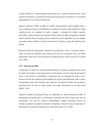 externas da pilha e o redirecionamento das mesmas até o sistema extravassor final. Como
exposto previamente, as canaletas das bermas devem apresentar caimento de 1% na direção
longitudinal e de 3% na direção transversal.


Segundo McCarter (1990), as pilhas de estéreis frequentemente cobrem grandes áreas e
certos cuidados precisam ser estabelecidos no sentido de controlar a água superficial. A água
superficial deve ser manejada de modo a impedir a saturação dos taludes expostos,
prevenindo o desenvolvimento de superfície freática dentro da pilha, protegendo a estrutura
contra a perda de finos por piping, além de minimizar erosões superficiais que, em estágios
avançados, podem mobilizar ou induzir mecanismos de ruptura ao longo das superfícies dos
taludes.


Drenos de fundo de enrocamento constituem uma alternativa viável e econômica frente a
canais de desvios de superfície, que constituem, por sua vez, construções caras e de difícil
manutenção. Estes drenos de enrocamento são aplicáveis para vazões de até 20 m3/s (Eaton
et al., 2005).


2.4.3 Operação da Pilha

A disposição do estéril deve ser feita preferencialmente ao longo do comprimento da crista,
de modo a fazer desta a mais longa possível, minimizando a taxa de avanço de elevação do
aterro, o que favorece a estabilidade. A disposição deve ser planejada de modo a tirar o
máximo proveito das condições geomorfológicas do terreno, particularmente onde o avanço
da disposição ocorre sobre terrenos muito íngremes. No desenvolvimento de uma pilha, a
disposição deve ser feita em vários setores, não sendo concentrada em um único local
(BCRC, 1991).


Algumas restrições de operação devem ser obedecidas no desenvolvimento da pilha. O
desempenho da estrutura deve ser monitorado visualmente em todo o tempo e por meio de
instrumentos. Em caso de eventuais anormalidades, medidas preventivas devem ser
tomadas, incluindo-se a própria suspensão de disposição, redução na taxa de disposição ou
lançamento de camadas de material grosso selecionado (Eaton et al., 2005).




                                               27
 