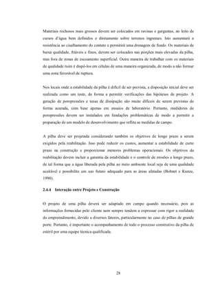 Materiais rochosos mais grossos devem ser colocados em ravinas e gargantas, no leito de
cursos d’água bem definidos e diretamente sobre terrenos íngremes. Isto aumentará a
resistência ao cisalhamento do contato e permitirá uma drenagem de fundo. Os materiais de
baixa qualidade, friáveis e finos, devem ser colocados nas porções mais elevadas da pilha,
mas fora de zonas de escoamento superficial. Outra maneira de trabalhar com os materiais
de qualidade ruim é dispô-los em células de uma maneira organizada, de modo a não formar
uma zona favorável de ruptura.


Nos locais onde a estabilidade da pilha é difícil de ser prevista, a disposição inicial deve ser
realizada como um teste, de forma a permitir verificações das hipóteses de projeto. A
geração de poropressões e taxas de dissipação são muito difíceis de serem previstas de
forma acurada, com base apenas em ensaios de laboratório. Portanto, medidores de
poropressões devem ser instalados em fundações problemáticas de modo a permitir a
preparação de um modelo de desenvolvimento que reflita as medidas de campo.


A pilha deve ser projetada considerando também os objetivos de longo prazo a serem
exigidos pela reabilitação. Isso pode reduzir os custos, aumentar a estabilidade de curto
prazo na construção e proporcionar menores problemas operacionais. Os objetivos da
reabilitação devem incluir a garantia da estabilidade e o controle de erosões a longo prazo,
de tal forma que a água liberada pela pilha ao meio ambiente local seja de uma qualidade
aceitável e possibilite um uso futuro adequado para as áreas afetadas (Bohnet e Kunze,
1990).

2.4.4 Interação entre Projeto e Construção


O projeto de uma pilha deverá ser adaptado em campo quando necessário, pois as
informações fornecidas pelo cliente nem sempre tendem a expressar com rigor a realidade
do empreendimento, devido a diversos fatores, particularmente no caso de pilhas de grande
porte. Portanto, é importante o acompanhamento de todo o processo construtivo da pilha de
estéril por uma equipe técnica qualificada.




                                              28
 