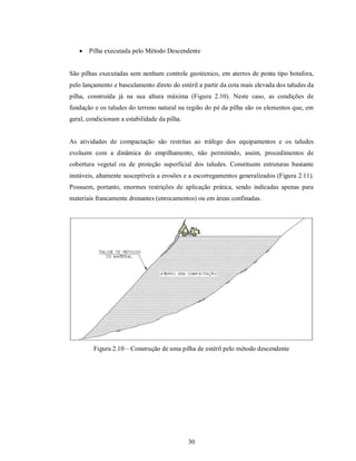    Pilha executada pelo Método Descendente


São pilhas executadas sem nenhum controle geotécnico, em aterros de ponta tipo botafora,
pelo lançamento e basculamento direto do estéril a partir da cota mais elevada dos taludes da
pilha, construída já na sua altura máxima (Figura 2.10). Neste caso, as condições de
fundação e os taludes do terreno natural na região do pé da pilha são os elementos que, em
geral, condicionam a estabilidade da pilha.


As atividades de compactação são restritas ao tráfego dos equipamentos e os taludes
evoluem com a dinâmica do empilhamento, não permitindo, assim, procedimentos de
cobertura vegetal ou de proteção superficial dos taludes. Constituem estruturas bastante
instáveis, altamente susceptíveis a erosões e a escorregamentos generalizados (Figura 2.11).
Possuem, portanto, enormes restrições de aplicação prática, sendo indicadas apenas para
materiais francamente drenantes (enrocamentos) ou em áreas confinadas.




         Figura 2.10 – Construção de uma pilha de estéril pelo método descendente




                                              30
 