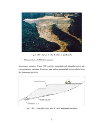 Figura 2.11 – Ruptura de pilha de estéril de grande porte

      Pilha executada pelo Método Ascendente


A construção ascendente (Figura 2.12) constitui a metodologia mais adequada, uma vez que
o comportamento geotécnico da estrutura pode ser bem acompanhado e controlado ao longo
dos alteamentos sucessivos.




         Figura 2.12 – Construção de uma pilha de estéril pelo método ascendente




                                            31
 