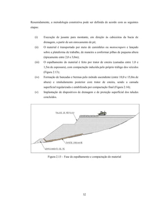 Resumidamente, a metodologia construtiva pode ser definida de acordo com as seguintes
etapas:


   (i)     Execução de jusante para montante, em direção às cabeceiras da bacia de
           drenagem, a partir de um enrocamento de pé;
   (ii)    O material é transportado por meio de caminhões ou motoscrapers e lançado
           sobre a plataforma de trabalho, de maneira a conformar pilhas de pequena altura
           (tipicamente entre 2,0 e 3,0m);
   (iii)   O espalhamento do material é feito por trator de esteira (camadas entre 1,0 e
           1,5m de espessura), com compactação induzida pelo próprio tráfego dos veículos
           (Figura 2.13);
   (iv)    Formação de bancadas e bermas pelo método ascendente (entre 10,0 e 15,0m de
           altura) e retaludamento posterior com trator de esteira, sendo a camada
           superficial regularizada e estabilizada por compactação final (Figura 2.14);
   (v)     Implantação de dispositivos de drenagem e de proteção superficial dos taludes
           concluídos.




              Figura 2.13 – Fase de espalhamento e compactação do material




                                             32
 