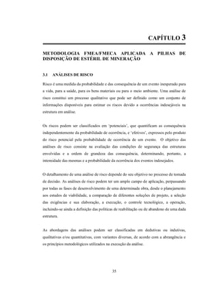 CAPÍTULO 3

METODOLOGIA FMEA/FMECA APLICADA A PILHAS DE
DISPOSIÇÃO DE ESTÉRIL DE MINERAÇÃO


3.1   ANÁLISES DE RISCO

Risco é uma medida da probabilidade e das consequência de um evento inesperado para
a vida, para a saúde, para os bens materiais ou para o meio ambiente. Uma análise de
risco constitui um processo qualitativo que pode ser definido como um conjunto de
informações disponíveis para estimar os riscos devido a ocorrências indesejáveis na
estrutura em análise.


Os riscos podem ser classificados em ‘potenciais’, que quantificam as consequência
independentemente da probabilidade de ocorrência, e ‘efetivos’, expressos pelo produto
do risco potencial pela probabilidade de ocorrência de um evento. O objetivo das
análises de risco consiste na avaliação das condições de segurança das estruturas
envolvidas e a ordem de grandeza das consequência, determinando, portanto, a
intensidade das mesmas e a probabilidade da ocorrência dos eventos indesejados.


O detalhamento de uma análise de risco depende do seu objetivo no processo de tomada
de decisão. As análises de risco podem ter um amplo campo de aplicação, perpassando
por todas as fases de desenvolvimento de uma determinada obra, desde o planejamento
aos estudos de viabilidade, a comparação de diferentes soluções de projeto, a seleção
das exigências e sua elaboração, a execução, o controle tecnológico, a operação,
incluindo-se ainda a definição das políticas de reabilitação ou de abandono de uma dada
estrutura.


As abordagens das análises podem ser classificadas em dedutivas ou indutivas,
qualitativas e/ou quantitativas, com variantes diversas, de acordo com a abrangência e
os princípios metodológicos utilizados na execução da análise.




                                          35
 
