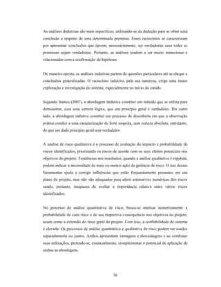 As análises dedutivas são mais específicas, utilizando-se da dedução para se obter uma
conclusão a respeito de uma determinada premissa. Esses raciocínios se caracterizam
por apresentar conclusões que devem, necessariamente, ser verdadeiras caso todas as
premissas sejam verdadeiras. Portanto, as análises tendem a ser muito minuciosas e
relacionadas com a confirmação de hipóteses.


De maneira oposta, as análises indutivas partem de questões particulares até se chegar a
conclusões generalizadas. O raciocínio indutivo, pela sua natureza, exige uma maior
exploração e investigação do sistema, especialmente no início do estudo.


Segundo Santos (2007), a abordagem dedutiva constitui um método que se utiliza para
demonstrar, com uma certeza lógica, que um princípio geral é verdadeiro. Por outro
lado, a abordagem indutiva constitui um processo de descoberta em que a observação
prática conduz a uma caracterização de forte suspeita, sem certeza absoluta, entretanto,
de que um dado princípio geral seja verdadeiro.


A análise de risco qualitativa é o processo de avaliação do impacto e probabilidade de
riscos identificados, priorizando os riscos de acordo com os seus efeitos potenciais nos
objetivos do projeto. Tendências nos resultados, quando a análise qualitativa é repetida,
podem indicar a necessidade de mais ou menos ação da gerência de risco. O uso dessas
ferramentas ajuda a corrigir influências que estão frequentemente presentes em um
plano de projeto, mas não são adequadas para aferir estimativas numéricas dos riscos
sendo, portanto, incapazes de avaliar a importância relativa entre vários riscos
identificados.


No processo de análise quantitativa de risco, busca-se analisar numericamente a
probabilidade de cada risco e de sua respectiva consequência nos objetivos do projeto,
assim como a extensão do risco geral do projeto. Com isso, a confiabilidade do sistema
é elevada. Os processos de análise quantitativa e qualitativa de risco podem ser usados
separadamente ou juntos. Ambos apresentam vantagens e desvantagens e ao combinar
suas utilizações, pretende-se, essencialmente, complementar o potencial de aplicação de
ambas as abordagens.




                                           36
 