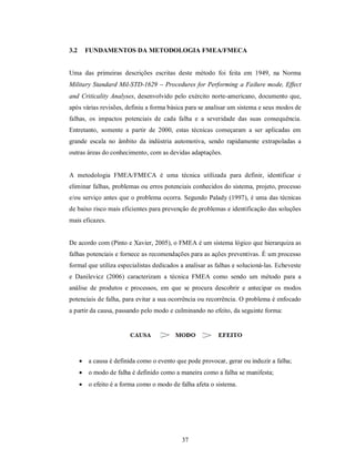 3.2     FUNDAMENTOS DA METODOLOGIA FMEA/FMECA


Uma das primeiras descrições escritas deste método foi feita em 1949, na Norma
Military Standard Mil-STD-1629  Procedures for Performing a Failure mode, Effect
and Criticality Analyses, desenvolvido pelo exército norte-americano, documento que,
após várias revisões, definiu a forma básica para se analisar um sistema e seus modos de
falhas, os impactos potenciais de cada falha e a severidade das suas consequência.
Entretanto, somente a partir de 2000, estas técnicas começaram a ser aplicadas em
grande escala no âmbito da indústria automotiva, sendo rapidamente extrapoladas a
outras áreas do conhecimento, com as devidas adaptações.


A metodologia FMEA/FMECA é uma técnica utilizada para definir, identificar e
eliminar falhas, problemas ou erros potenciais conhecidos do sistema, projeto, processo
e/ou serviço antes que o problema ocorra. Segundo Palady (1997), é uma das técnicas
de baixo risco mais eficientes para prevenção de problemas e identificação das soluções
mais eficazes.


De acordo com (Pinto e Xavier, 2005), o FMEA é um sistema lógico que hierarquiza as
falhas potenciais e fornece as recomendações para as ações preventivas. É um processo
formal que utiliza especialistas dedicados a analisar as falhas e solucioná-las. Echeveste
e Danilevicz (2006) caracterizam a técnica FMEA como sendo um método para a
análise de produtos e processos, em que se procura descobrir e antecipar os modos
potenciais de falha, para evitar a sua ocorrência ou recorrência. O problema é enfocado
a partir da causa, passando pelo modo e culminando no efeito, da seguinte forma:




       a causa é definida como o evento que pode provocar, gerar ou induzir a falha;
       o modo de falha é definido como a maneira como a falha se manifesta;
       o efeito é a forma como o modo de falha afeta o sistema.




                                            37
 