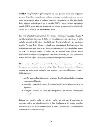 O FMEA tem por objetivo gerar um plano de ação que visa evitar falha no projeto/
processo do produto, buscando uma melhoria contínua e a redução dos riscos. Por meio
deste, são propostas ações de melhoria buscando a solução para a falha identificada.
Essas ações de melhoria pertecem ao método FMECA, sendo este uma extensão do
método FMEA, e que pode ser considerado um método quantitativo de confiabilidade,
que auxilia na definição das prioridades de falhas.


Para obter este objetivo, são utilizados três fatores: ocorrência, severidade e detecção. A
ocorrência define a frequencia da falha; a severidade corresponde à gravidade do efeito
da falha; enquanto a detecção é a habilidade para detectar a falha antes que ela atinja o
produto. Por meio destes fatores, é realizada uma hierarquização de acordo com o risco
potencial de cada falha (Leal et al., 2006), representado no FMEA e calculado através
do RPN (Risk Priority Number). A técnica FMEA é indutiva, sendo utilizada para se
fazer a identificação de cada componente constituinte do sistema, de todos os modos de
ruptura possíveis e para a avaliação do comportamento global do sistema.


Muitas empresas têm utilizado a técnica FMEA, não somente como meio de previsão de
falhas, mas também como técnica de solução de problemas e ferramentas auxiliares no
processo de obtenção da qualidade para produtos e processos (Helmann e Andery,
1995), incluindo:

    melhoria de produtos já existentes a partir da identificação das falhas ocorridas e
       seu posterior bloqueio;
    detecção e bloqueio de causas de falhas potenciais em produtos que estão em
       operação;
    detecção e bloqueio das causas de falhas potenciais em produtos ainda em fase
       de projeto.


Embora este trabalho tenha por objetivo análises de sistemas já concluídos, os
princípios podem ser aplicados também na fase de elaboração do projeto, entendido
neste contexto como sendo um momento de se prever elementos que evitarão os modos
de falha abordados na metodologia.




                                            38
 