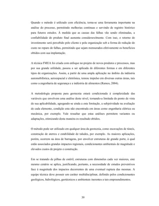 Quando o método é utilizado com eficiência, torna-se uma ferramenta importante na
análise do processo, permitindo melhorias contínuas e servindo de registro histórico
para futuros estudos. À medida que as causas das falhas vão sendo eliminadas, a
confiabilidade do produto final aumenta consideravelmente. Com isso, o retorno do
investimento será percebido pelo cliente e pela organização sob a forma de redução do
custo no reparo de falhas, permitindo que sejam mensurados efetivamente os benefícios
obtidos com sua implantação.


A técnica FMEA foi criada com enfoque no projeto de novos produtos e processos, mas
por sua grande utilidade, passou a ser aplicada de diferentes formas e em diferentes
tipos de organizações. Assim, a partir de uma ampla aplicação no âmbito da indústria
automobilística, aeroespacial e eletrônica, tomou impulso em diversas outras áreas, tais
como a engenharia de segurança e a indústria de alimentos (Ramos, 2004).


A metodologia proposta para geotecnia estará condicionada à complexidade das
variáveis que envolvem uma análise deste nível, tornando-a limitada do ponto de vista
de sua aplicabilidade, agregando-se ainda a esta limitação, a subjetividade na avaliação
de cada elemento, condição esta não encontrada em áreas como engenharia elétrica ou
mecânica, por exemplo. Vale ressaltar que estas análises permitem variantes ou
adaptações, otimizando desta maneira os resultado obtidos.


O método pode ser utilizado em qualquer área da geotecnia, como escavações de túneis,
construção de aterros e estabilidade de taludes, por exemplo. As maiores aplicações,
porém, ocorrem na área de barragens, por envolver estruturas de grande porte, à qual
estão associados grandes impactos regionais, condicionantes ambientais de magnitude e
elevados custos de projeto e construção.


Em se tratando de pilhas de estéril, estruturas com dimensões cada vez maiores, este
mesmo cenário se aplica, justificando, portanto, a necessidade de estudos preventivos
face à magnitude dos impactos decorrentes de uma eventual ruptura das mesmas. A
equipe técnica deve possuir um caráter multidisciplinar, definido pelos condicionantes
geológicos, hidrológicos, geotécnicos e ambientais inerentes a tais empreendimentos.




                                           39
 
