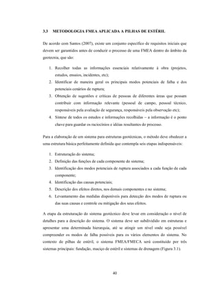 3.3     METODOLOGIA FMEA APLICADA A PILHAS DE ESTÉRIL

De acordo com Santos (2007), existe um conjunto específico de requisitos iniciais que
devem ser garantidos antes de conduzir o processo de uma FMEA dentro do âmbito da
geotecnia, que são:

      1. Recolher todas as informações essenciais relativamente à obra (projetos,
         estudos, ensaios, incidentes, etc);
      2. Identificar de maneira geral os principais modos potenciais de falha e dos
         potenciais cenários de ruptura;
      3. Obtenção de sugestões e críticas de pessoas de diferentes áreas que possam
         contribuir com informação relevante (pessoal de campo, pessoal técnico,
         responsáveis pela avaliação de segurança, responsáveis pela observação etc);
      4. Síntese de todos os estudos e informações recolhidas  a informação é o ponto
         chave para guardar os raciocínios e idéias resultantes do processo.


Para a elaboração de um sistema para estruturas geotécnicas, o método deve obedecer a
uma estrutura básica perfeitamente definida que contempla seis etapas indispensáveis:

      1. Estruturação do sistema;
      2. Definição das funções de cada componente do sistema;
      3. Identificação dos modos potenciais de ruptura associados a cada função de cada
         componente;
      4. Identificação das causas potenciais;
      5. Descrição dos efeitos diretos, nos demais componentes e no sistema;
      6. Levantamento das medidas disponíveis para detecção dos modos de ruptura ou
         das suas causas e controle ou mitigação dos seus efeitos.

A etapa da estruturação do sistema geotécnico deve levar em consideração o nível de
detalhes para a descrição do sistema. O sistema deve ser subdividido em estruturas e
apresentar uma determinada hierarquia, até se atingir um nível onde seja possível
compreender os modos de falha possíveis para os vários elementos do sistema. No
contexto de pilhas de estéril, o sistema FMEA/FMECA será constituído por três
sistemas principais: fundação, maciço de estéril e sistemas de drenagem (Figura 3.1).




                                                40
 