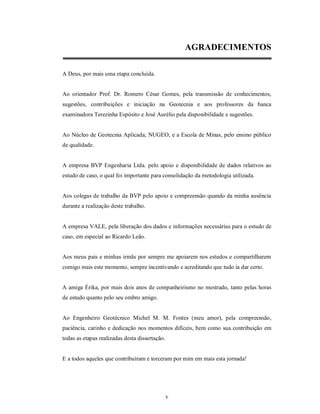 AGRADECIMENTOS

A Deus, por mais uma etapa concluída.


Ao orientador Prof. Dr. Romero César Gomes, pela transmissão de conhecimentos,
sugestões, contribuições e iniciação na Geotecnia e aos professores da banca
examinadora Terezinha Espósito e José Aurélio pela disponibilidade e sugestões.


Ao Núcleo de Geotecnia Aplicada, NUGEO, e a Escola de Minas, pelo ensino público
de qualidade.


A empresa BVP Engenharia Ltda. pelo apoio e disponibilidade de dados relativos ao
estudo de caso, o qual foi importante para consolidação da metodologia utilizada.


Aos colegas de trabalho da BVP pelo apoio e compreensão quando da minha ausência
durante a realização deste trabalho.


A empresa VALE, pela liberação dos dados e informações necessárias para o estudo de
caso, em especial ao Ricardo Leão.


Aos meus pais e minhas irmãs por sempre me apoiarem nos estudos e compartilharem
comigo mais este momento, sempre incentivando e acreditando que tudo ia dar certo.


A amiga Érika, por mais dois anos de companheirismo no mestrado, tanto pelas horas
de estudo quanto pelo seu ombro amigo.


Ao Engenheiro Geotécnico Michel M. M. Fontes (meu amor), pela compreensão,
paciência, carinho e dedicação nos momentos difíceis, bem como sua contribuição em
todas as etapas realizadas desta dissertação.


E a todos aqueles que contribuíram e torceram por mim em mais esta jornada!




                                                v
 