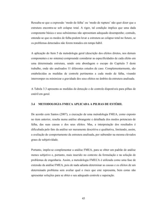 Ressalta-se que a expressão ‘modo de falha’ ou ‘modo de ruptura’ não quer dizer que a
estrutura encontra-se sob colapso total. A rigor, tal condição implica que uma dada
componente básica e seus subsistemas não apresentam adequado desempenho; contudo,
entende-se que os modos de falha podem levar a estrutura ao colapso total no futuro, se
os problemas detectados não forem tratados em tempo hábil.


A aplicação do Item 5 da metodologia geral (descrição dos efeitos diretos, nos demais
componentes e no sistema) compreende considerar as especificidades de cada efeito em
uma determinada estrutura, sendo esta abordagem o escopo do Capítulo 5 deste
trabalho, onde são analisados 11 diferentes estudos de caso. Complementarmente, são
estabelecidas as medidas de controle pertinentes a cada modo de falha, visando
interromper ou minimizar a gravidade dos seus efeitos no âmbito da estrutura analisada.


A Tabela 3.3 apresenta as medidas de detecção e de controle disponíveis para pilhas de
estéril em geral.


3.4   METODOLOGIA FMECA APLICADA A PILHAS DE ESTÉRIL


De acordo com Santos (2007), a execução de uma metodologia FMEA, como exposto
no item anterior, resulta numa análise abrangente e detalhada dos modos potenciais de
falha, das suas causas e dos seus efeitos. Mas, a interpretação dos resultados é
dificultada pelo fato da análise ser meramente descritiva e qualitativa, limitando, assim,
a avaliação do comportamento da estrutura analisada, por subtender na mesma elevados
graus de subjetividade.


Portanto, impõe-se complementar a análise FMEA, para se obter um padrão de análise
menos subjetivo e, portanto, mais inserido no contexto da formulação e na solução de
problemas de engenharia. Assim, a metodologia FMECA é utilizada como uma fase de
extensão da análise FMEA, pois de nada adianta determinar as causas e os efeitos de um
determinado problema sem avaliar qual o risco que este representa, bem como não
apresentar soluções para se obter o seu adequado controle e superação.




                                           45
 