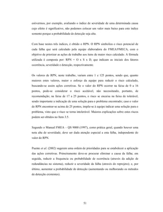 estivermos, por exemplo, avaliando o índice de severidade de uma determinada causa
cujo efeito é significativo, não podemos colocar um valor mais baixo para este índice
somente porque a probabilidade de detecção seja alta.


Com base nestes três índices, é obtido o RPN. O RPN simboliza o risco potencial de
cada falha que será calculado pela equipe elaboradora do FMEA/FMECA, com o
objetivo de priorizar as ações de trabalho aos itens de maior risco calculado. A fórmula
utilizada é composta por: RPN = O x S x D, que indicam as iniciais dos fatores
ocorrência, severidade e detecção, respectivamente.


Os valores de RPN, neste trabalho, variam entre 1 e 125 pontos, sendo que, quanto
maiores estes valores, maior o esforço da equipe para reduzir o risco calculado,
buscando-se assim ações corretivas. Se o valor do RPN ocorrer na faixa de 0 a 16
pontos, pode-se considerar o risco aceitável, não necessitando, portanto, de
recomendação; na faixa de 17 a 25 pontos, o risco se encaixa na faixa de tolerável,
sendo importante a indicação de uma solução para o problema encontrado; caso o valor
de RPN encontrar-se acima de 25 pontos, impõe-se à equipe indicar uma solução para o
problema, visto que o risco se torna intolerável. Maiores explicações sobre estes riscos
podem ser obtidos no Item 3.5.


Segundo o Manual FMEA – QS 9000 (1997), como prática geral, quando houver uma
nota alta de severidade, deve ser dada atenção especial a esta falha, independente do
valor do RPN.


Puente et al. (2002) sugerem uma ordem de prioridades para se estabelecer a aplicação
das ações corretivas. Primeiramente deve-se procurar eliminar a causa da falha; em
seguida, reduzir a frequencia ou probabilidade de ocorrência (através da adição de
redundâncias no sistema), reduzir a severidade da falha (através do reprojeto); e, por
último, aumentar a probabilidade de detecção (aumentando ou melhorando os métodos
de detecção existentes).




                                          51
 