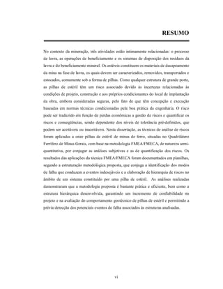 RESUMO

No contexto da mineração, três atividades estão intimamente relacionadas: o processo
de lavra, as operações de beneficiamento e os sistemas de disposição dos resíduos da
lavra e do beneficiamento mineral. Os estéreis constituem os materiais de decapeamento
da mina na fase de lavra, os quais devem ser caracterizados, removidos, transportados e
estocados, comumente sob a forma de pilhas. Como qualquer estrutura de grande porte,
as pilhas de estéril têm um risco associado devido às incertezas relacionadas às
condições de projeto, construção e aos próprios condicionantes do local de implantação
da obra, embora consideradas seguras, pelo fato de que têm concepção e execução
baseadas em normas técnicas condicionadas pela boa prática da engenharia. O risco
pode ser traduzido em função de perdas econômicas a gestão de riscos e quantificar os
riscos e conseqüências, sendo dependente dos níveis de tolerância pré-definidos, que
podem ser aceitáveis ou inaceitáveis. Nesta dissertação, as técnicas de análise de riscos
foram aplicadas a onze pilhas de estéril de minas de ferro, situadas no Quadrilátero
Ferrífero de Minas Gerais, com base na metodologia FMEA/FMECA, de natureza semi-
quantitativa, por conjugar as análises subjetivas e as de quantificação dos riscos. Os
resultados das aplicações da técnica FMEA/FMECA foram documentados em planilhas,
segundo a estruturação metodológica proposta, que conjuga a identificação dos modos
de falha que conduzem a eventos indesejáveis e a elaboração de hierarquia de riscos no
âmbito de um sistema constituído por uma pilha de estéril. As análises realizadas
demonstraram que a metodologia proposta é bastante prática e eficiente, bem como a
estrutura hierárquica desenvolvida, garantindo um incremento de confiabilidade no
projeto e na avaliação do comportamento geotécnico de pilhas de estéril e permitindo a
prévia detecção dos potenciais eventos de falha associados às estruturas analisadas.




                                           vi
 