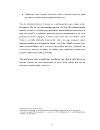  Proporcionar uma integração mais efetiva entre os diversos setores ou áreas
        envolvidas no desenvolvimento de produtos/processos.


Uma das principais limitações da técnica são as análises pontuais que o método avalia.
Os modos de falha são associados a cada componente individual, não sendo examinadas
possíveis combinações de falhas que possam induzir a instabilidade de uma estrutura. A
rigor, os acidentes2 e os incidentes3 geotécnicos resultam comumente não de um único
problema, mas de uma conjugação de fatores adversos sobre uma dada estrutura. Outras
limitações associadas à aplicação da técnica são o esforço e o tempo necessários para se
realizar uma análise, a complexidade do sistema e retorno das avaliações apenas a longo
prazo, a eventual falta de apoio e incentivo das gerências das áreas envolvidas e as
dificuldades de aplicação do método em sistemas cujas componentes podem exibir
problemas diferenciados ao longo do tempo.


Vale ressaltar que toda a aplicação desta metodologia para pilhas de estéril deverá ser
realizada conforme as etapas apresentadas no escopo deste trabalho, para que os
resultados alcançados sejam satisfatórios.




2
 Ocorrência excepcional, ou apenas previsível, para um período muito superior ao da vida da obra;
3
 Anomalia susceptível de afetar, a curto ou longo prazo, a funcionalidade da obra e que implica a tomada
de medidas de conservação.




                                                  57
 