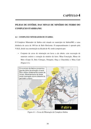 CAPÍTULO 4


PILHAS DE ESTÉRIL DAS MINAS DE MINÉRIO DE FERRO DO
COMPLEXO ITABIRA/MG


4.1 COMPLEXO MINERADOR DE ITABIRA

O Complexo Minerador de Itabira está situado no município de Itabira/MG, a uma
distância de cerca de 100 km de Belo Horizonte. O empreendimento é operado pela
VALE, desde sua constituição na década de 40, sendo composto por:

       Conjunto de cavas de mineração em lavra a céu aberto, com escavação de
       materiais estéreis e extração de minério de ferro: Mina Conceição, Minas do
       Meio (Corpo D, Dois Córregos, Periquito, Onça e Chacrinha) e Mina Cauê
       (Figura 4.1);




                Figura 4.1 – Cavas de Mineração do Complexo Itabira




                                        58
 