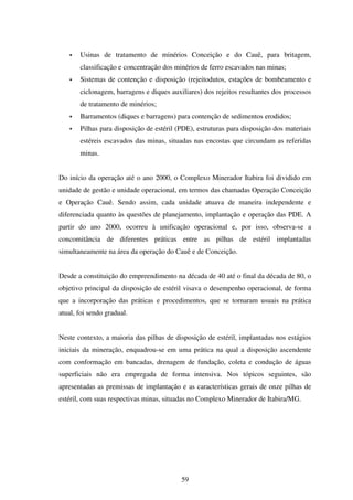 Usinas de tratamento de minérios Conceição e do Cauê, para britagem,
       classificação e concentração dos minérios de ferro escavados nas minas;
       Sistemas de contenção e disposição (rejeitodutos, estações de bombeamento e
       ciclonagem, barragens e diques auxiliares) dos rejeitos resultantes dos processos
       de tratamento de minérios;
       Barramentos (diques e barragens) para contenção de sedimentos erodidos;
       Pilhas para disposição de estéril (PDE), estruturas para disposição dos materiais
       estéreis escavados das minas, situadas nas encostas que circundam as referidas
       minas.


Do início da operação até o ano 2000, o Complexo Minerador Itabira foi dividido em
unidade de gestão e unidade operacional, em termos das chamadas Operação Conceição
e Operação Cauê. Sendo assim, cada unidade atuava de maneira independente e
diferenciada quanto às questões de planejamento, implantação e operação das PDE. A
partir do ano 2000, ocorreu à unificação operacional e, por isso, observa-se a
concomitância de diferentes práticas entre as pilhas de estéril implantadas
simultaneamente na área da operação do Cauê e de Conceição.


Desde a constituição do empreendimento na década de 40 até o final da década de 80, o
objetivo principal da disposição de estéril visava o desempenho operacional, de forma
que a incorporação das práticas e procedimentos, que se tornaram usuais na prática
atual, foi sendo gradual.


Neste contexto, a maioria das pilhas de disposição de estéril, implantadas nos estágios
iniciais da mineração, enquadrou-se em uma prática na qual a disposição ascendente
com conformação em bancadas, drenagem de fundação, coleta e condução de águas
superficiais não era empregada de forma intensiva. Nos tópicos seguintes, são
apresentadas as premissas de implantação e as características gerais de onze pilhas de
estéril, com suas respectivas minas, situadas no Complexo Minerador de Itabira/MG.




                                          59
 