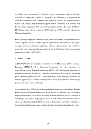 As pilhas foram implantadas em diferentes épocas e, portanto, refletem diferentes
conceitos de concepção, critérios de segurança, procedimentos e acompanhamento
construtivo, sendo elas: PDE Convap e PDE Depósitos Antigos Cauê (domínio da Mina
Cauê); PDE Bangalô, PDE Borrachudo (parte inferior e superior), PDE Correia, PDE
Ipoema, PDE Mangueira e PDE Vale da Dinamitagem (domínio das Minas do Meio) e
PDE Canga (parte inferior e superior), PDE Itabiruçu e PDE Maravilha (domínio da
Minas de Conceição).


Essas diferenças implicam variações muito grande sem termos da disponibilidade de
dados e registros no que se refere a projetos geométricos, tratamentos de fundação e
drenagem de fundo, drenagem superficial, métodos e procedimentos de controle de
construção entre outras questões pertinentes, fruto da história de 60 anos da operação
das minas em Itabira (SBC, 2003).


4.2 PDE CONVAP

A PDE CONVAP está localizada a nordeste do pit da Mina Cauê, tendo a jusante as
Barragens CEMIG I e II e abrangendo basicamente três vales principais. Foi
desenvolvida a partir do estéril proveniente da Cava do Cauê, embora haja materiais
provenientes também da Mina do Chacrinha. Os materiais dispostos são, em grande
parte, constituídos por xistos Nova Lima e quartzitos e filitos do Grupo Piracicaba. Os
terrenos superficiais se sucedem numa encosta de baixa declividade e se estendem para
jusante num relevo menos acidentado.


A implantação desta PDE deu-se nos anos cinqüenta e ocorreu em duas fases distintas.
Primeiramente, não houve nenhum tipo de tratamento da fundação, pois a retirada da
vegetação existente e a construção de drenos de fundo não eram práticas correntes. A
metodologia inicial para a disposição do estéril na PDE CONVAP ocorreu em ponta de
aterro até o final da década de 80. Nesta fase, os lançamentos eram feitos utilizando-se
toda a extensão da encosta, com a vantagem de se ter domínio das atividades em curso.




                                          60
 