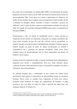 De acordo com as informações do relatório SBC (2005), um deslizamento de grandes
proporções ocorreu por volta do ano de 1988, com arraste de material numa extensão de
aproximadamente 100m. Nessa época era comum o aparecimento de surgências nos
taludes da base da pilha. Houve também outro escorregamento de parte da pilha, devido
à obstrução da drenagem interna, saturando o maciço e ocorrendo o processo de
solifluxão1. Após o reparo do dreno, adotou-se monitoramento sistemático da vazão de
saída. Em seguida, foi construída a Barragem CEMIG ll para conter o assoreamento da
Barragem CEMIG l.


Posteriormente a 1991, em função de instabilidade devido a alturas elevadas de
lançamento da fase anterior, foi implantada a disposição em camadas ascendentes, que
foram sendo formadas na base dos vales até envolver, total ou parcialmente, os
materiais lançados em ponta de aterro (contrapilhamento planejado). Portanto, parte do
material lançado em ponta de aterro foi apenas reconformado, de maneira a
compatibilizar com a geometria das bancadas ascendentes. Sendo assim, foram
formados bancos de aproximadamente 10m de altura, entremeados com bermas da
ordem de 12m de largura.


Somente na fase de recuperação da pilha, os terrenos de fundação foram adequadamente
preparados para receber o contrapilhamento. Para isso, foram utilizados drenos
compostos de britas e tubos perfurados envoltos com geotêxtil e protegidos com aterros
sobrepostos, antes dos lançamentos.


Os materiais lançados para a conformação da face externa dos taludes foram
selecionados, tanto quanto as características de permeabilidade quanto de resistência
mecânica. Nesses locais, as camadas eram compactadas de forma mais intensa,
recebendo maior incidência do tráfego dos equipamentos de transporte. A pilha
encontra-se com uma altura da ordem de 180m e apresenta um talude final com
inclinação média de 14º (Figura 4.2).



1
 Fenômeno que se traduz pela movimentação, numa vertente, de depósitos superficiais saturados e
diversos, incluindo, por exemplo, misturas de areias, argilas, solos de cobertura, etc.




                                                 61
 
