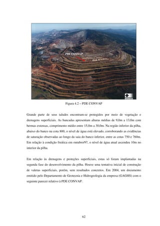 PDE CONVAP




                             Figura 4.2 – PDE CONVAP


Grande parte de seus taludes encontram-se protegidos por meio de vegetação e
drenagens superficiais. As bancadas apresentam alturas médias de 9,0m a 13,0m com
bermas extensas, comprimento médio entre 15,0m a 30,0m. Na região inferior da pilha,
abaixo do banco na cota 800, o nível de água está elevado, corroborando as evidências
de saturação observadas ao longo da saia do banco inferior, entre as cotas 750 e 760m.
Em relação à condição freática em outubro/97, o nível de água atual ascendeu 10m no
interior da pilha.


Em relação às drenagens e proteções superficiais, estas só foram implantadas na
segunda fase do desenvolvimento da pilha. Houve uma tentativa inicial de construção
de valetas superficiais, porém, sem resultados concretos. Em 2004, um documento
emitido pelo Departamento de Geotecnia e Hidrogeologia da empresa (GAGHS) com o
seguinte parecer relativo à PDE CONVAP:




                                         62
 